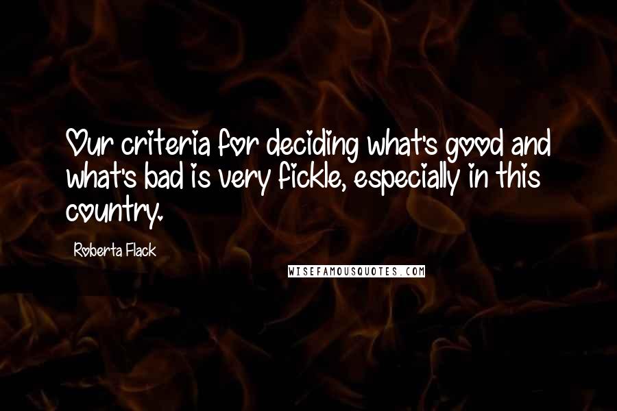 Roberta Flack Quotes: Our criteria for deciding what's good and what's bad is very fickle, especially in this country.