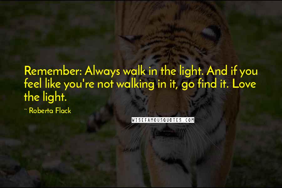 Roberta Flack Quotes: Remember: Always walk in the light. And if you feel like you're not walking in it, go find it. Love the light.