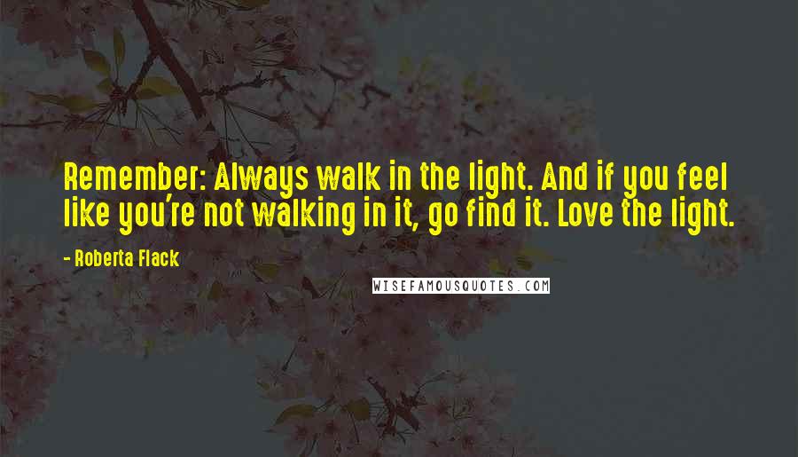 Roberta Flack Quotes: Remember: Always walk in the light. And if you feel like you're not walking in it, go find it. Love the light.