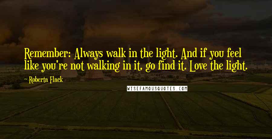 Roberta Flack Quotes: Remember: Always walk in the light. And if you feel like you're not walking in it, go find it. Love the light.