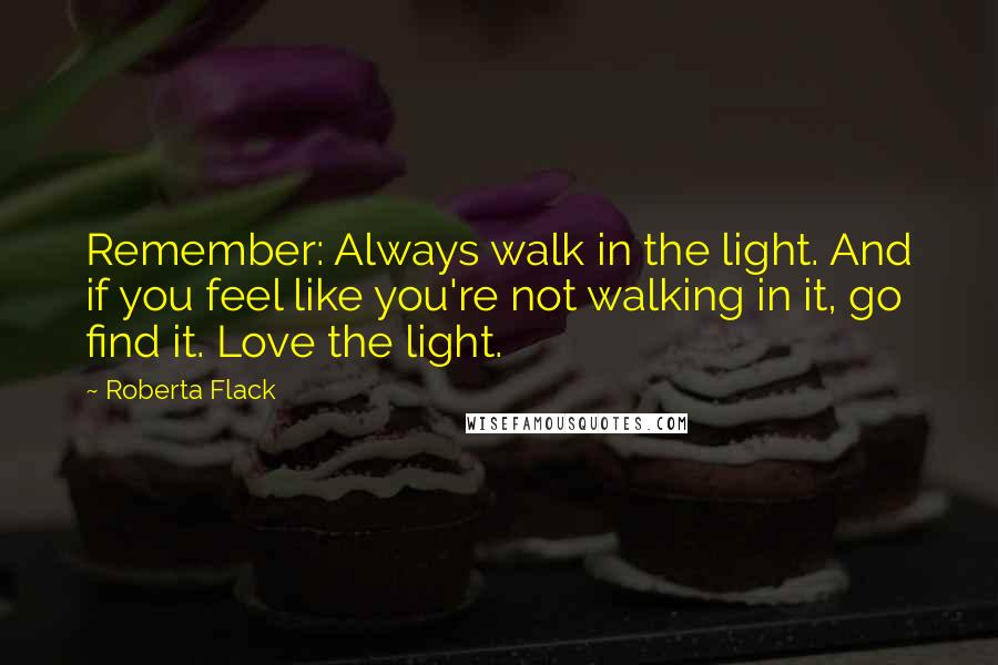 Roberta Flack Quotes: Remember: Always walk in the light. And if you feel like you're not walking in it, go find it. Love the light.