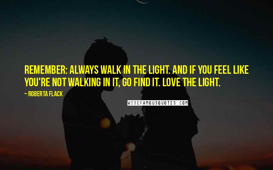 Roberta Flack Quotes: Remember: Always walk in the light. And if you feel like you're not walking in it, go find it. Love the light.