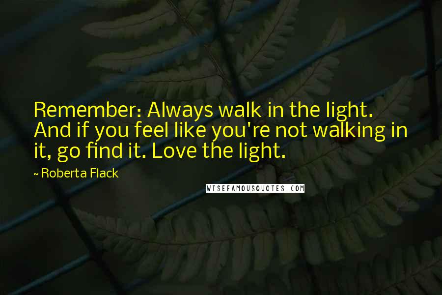 Roberta Flack Quotes: Remember: Always walk in the light. And if you feel like you're not walking in it, go find it. Love the light.