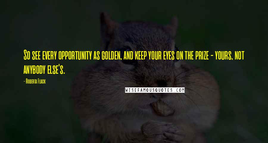Roberta Flack Quotes: So see every opportunity as golden, and keep your eyes on the prize - yours, not anybody else's.