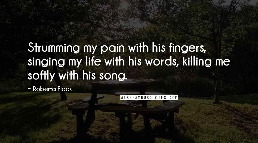 Roberta Flack Quotes: Strumming my pain with his fingers, singing my life with his words, killing me softly with his song.