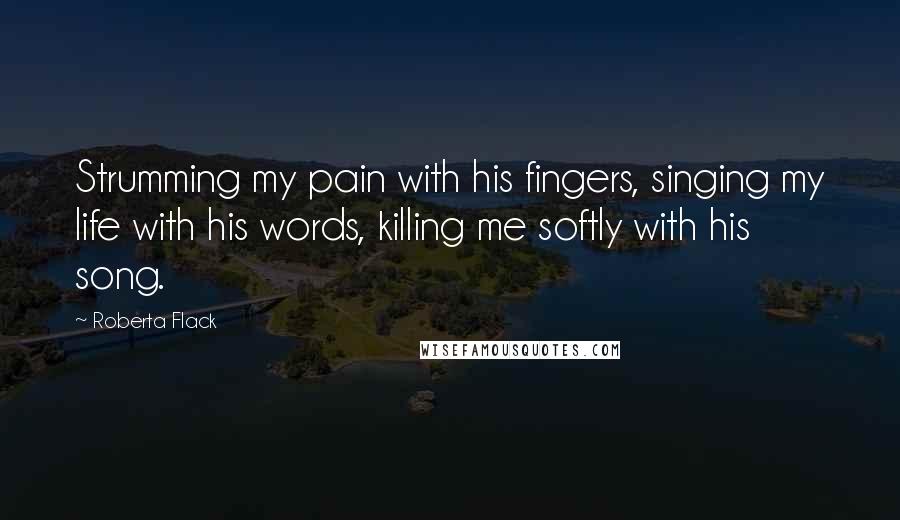 Roberta Flack Quotes: Strumming my pain with his fingers, singing my life with his words, killing me softly with his song.