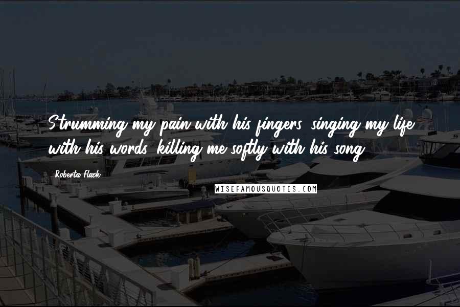 Roberta Flack Quotes: Strumming my pain with his fingers, singing my life with his words, killing me softly with his song.