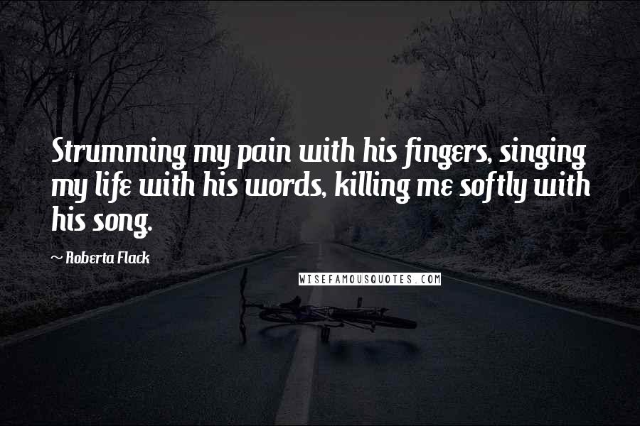 Roberta Flack Quotes: Strumming my pain with his fingers, singing my life with his words, killing me softly with his song.