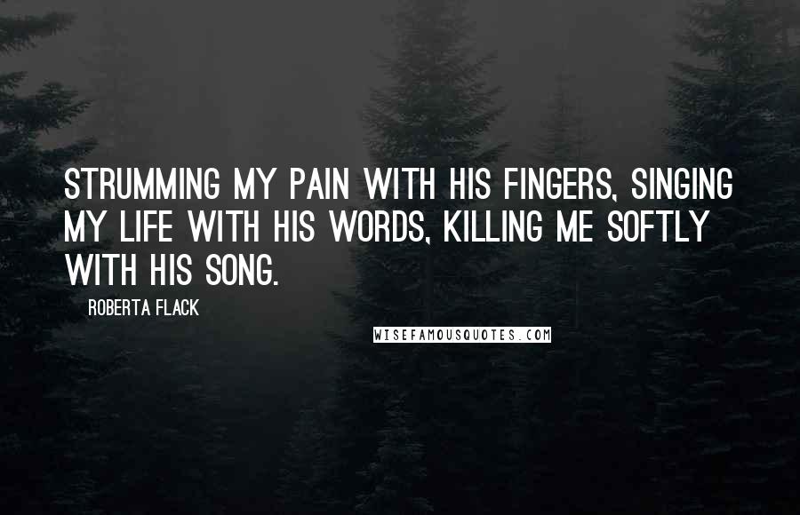 Roberta Flack Quotes: Strumming my pain with his fingers, singing my life with his words, killing me softly with his song.