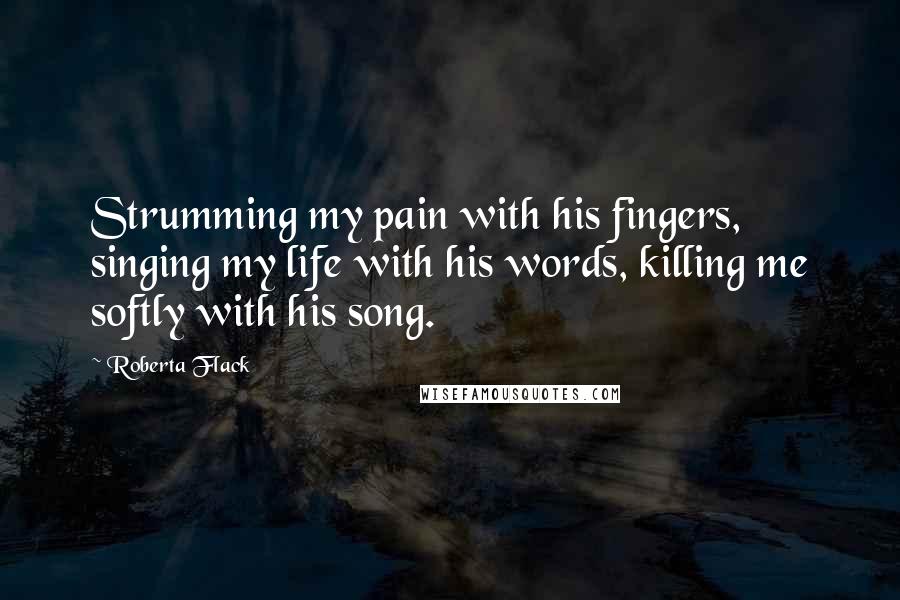 Roberta Flack Quotes: Strumming my pain with his fingers, singing my life with his words, killing me softly with his song.