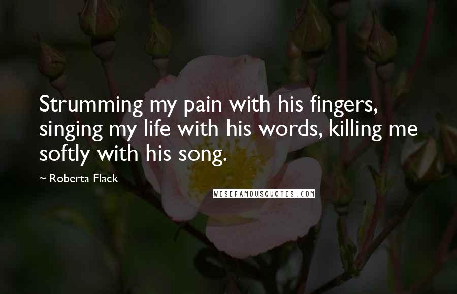 Roberta Flack Quotes: Strumming my pain with his fingers, singing my life with his words, killing me softly with his song.