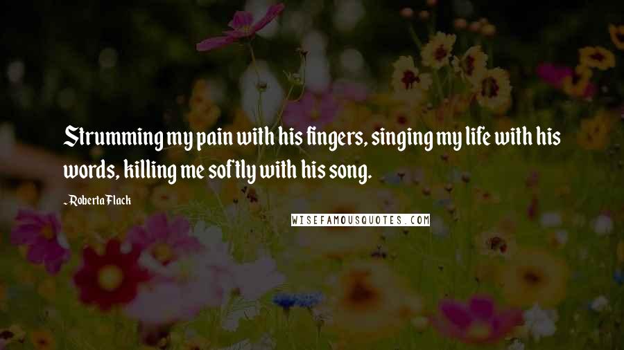 Roberta Flack Quotes: Strumming my pain with his fingers, singing my life with his words, killing me softly with his song.