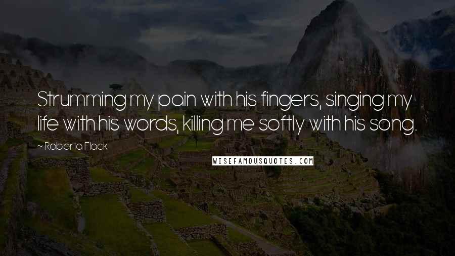 Roberta Flack Quotes: Strumming my pain with his fingers, singing my life with his words, killing me softly with his song.