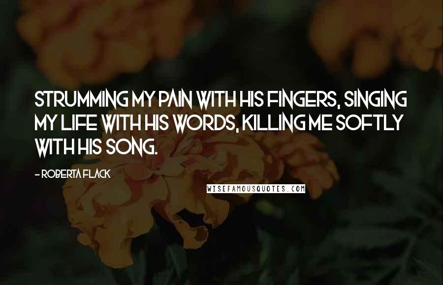 Roberta Flack Quotes: Strumming my pain with his fingers, singing my life with his words, killing me softly with his song.