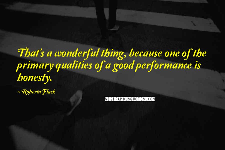 Roberta Flack Quotes: That's a wonderful thing, because one of the primary qualities of a good performance is honesty.