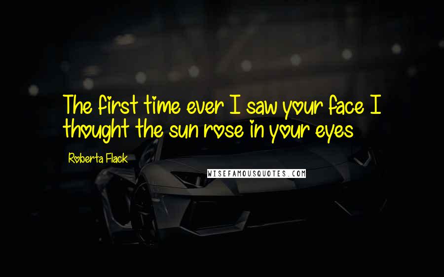 Roberta Flack Quotes: The first time ever I saw your face I thought the sun rose in your eyes