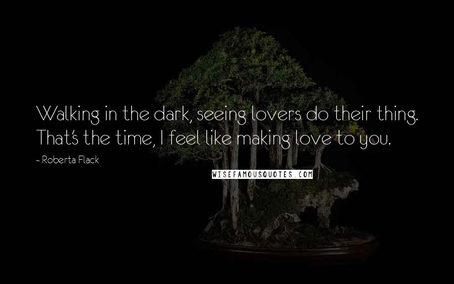 Roberta Flack Quotes: Walking in the dark, seeing lovers do their thing. That's the time, I feel like making love to you.