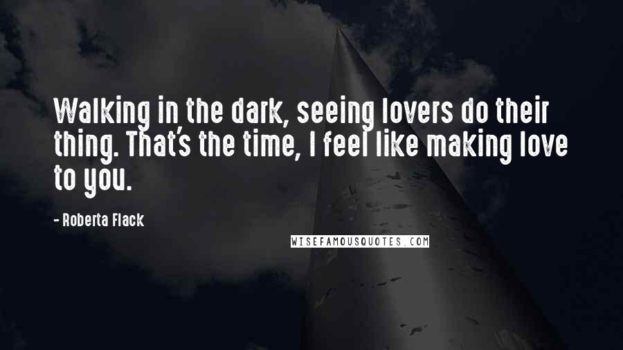 Roberta Flack Quotes: Walking in the dark, seeing lovers do their thing. That's the time, I feel like making love to you.