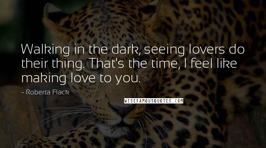 Roberta Flack Quotes: Walking in the dark, seeing lovers do their thing. That's the time, I feel like making love to you.