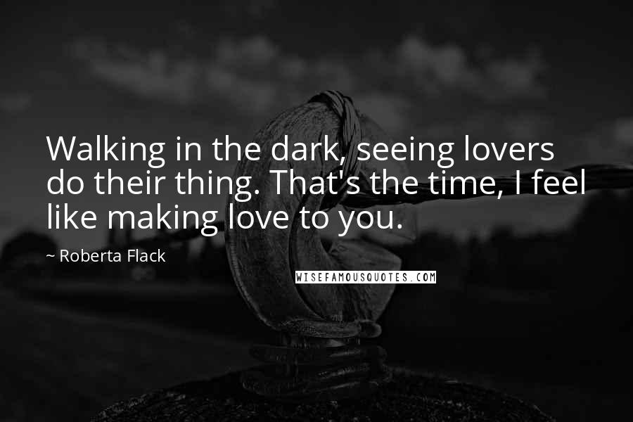 Roberta Flack Quotes: Walking in the dark, seeing lovers do their thing. That's the time, I feel like making love to you.