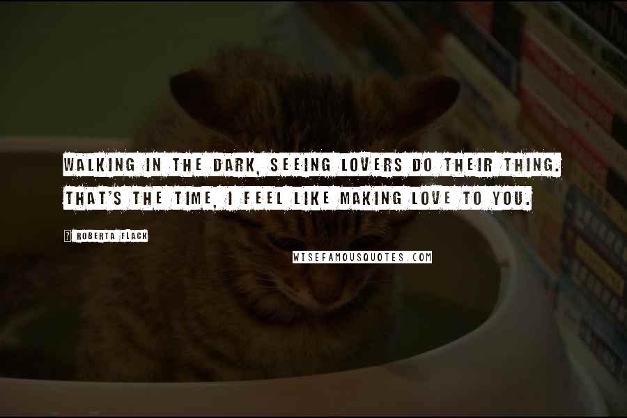 Roberta Flack Quotes: Walking in the dark, seeing lovers do their thing. That's the time, I feel like making love to you.