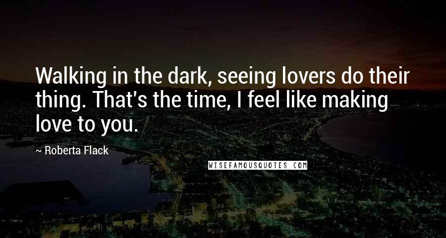Roberta Flack Quotes: Walking in the dark, seeing lovers do their thing. That's the time, I feel like making love to you.