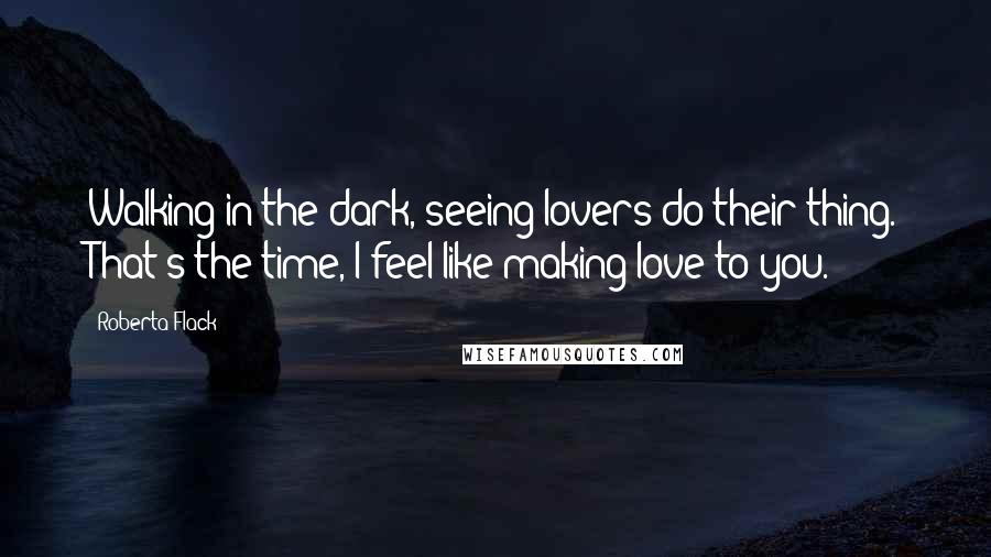 Roberta Flack Quotes: Walking in the dark, seeing lovers do their thing. That's the time, I feel like making love to you.