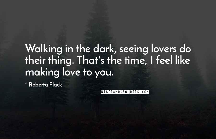 Roberta Flack Quotes: Walking in the dark, seeing lovers do their thing. That's the time, I feel like making love to you.