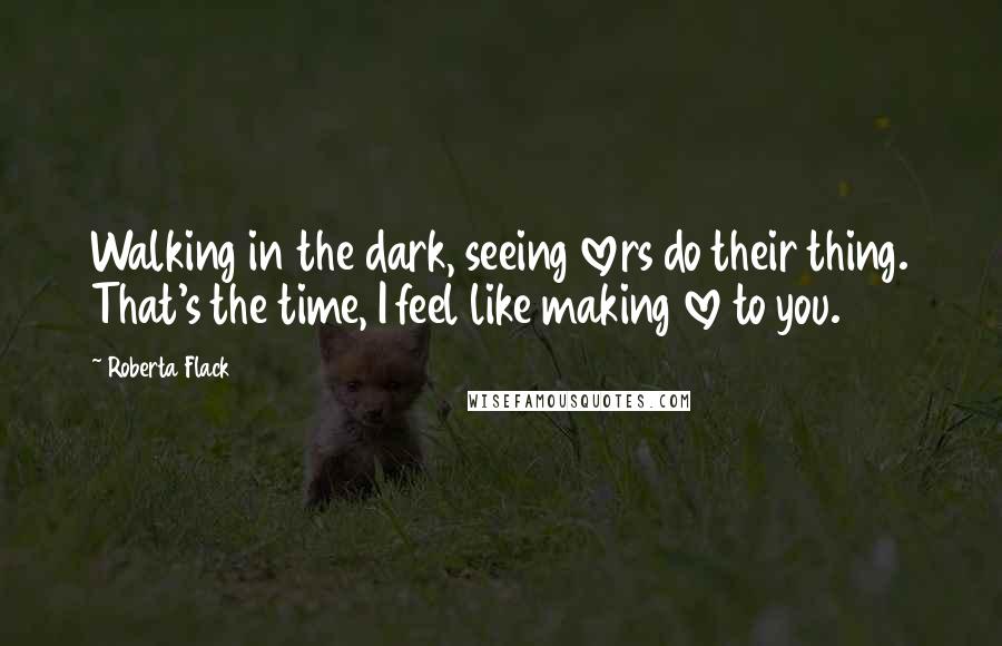 Roberta Flack Quotes: Walking in the dark, seeing lovers do their thing. That's the time, I feel like making love to you.