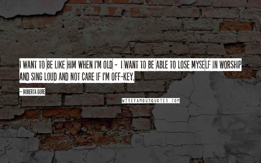 Roberta Gore Quotes: I want to be like him when I'm old - I want to be able to lose myself in worship and sing loud and not care if I'm off-key.