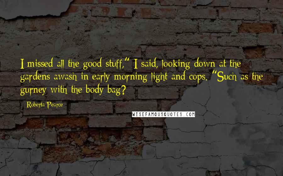 Roberta Pearce Quotes: I missed all the good stuff," I said, looking down at the gardens awash in early-morning light and cops. "Such as the gurney with the body bag?