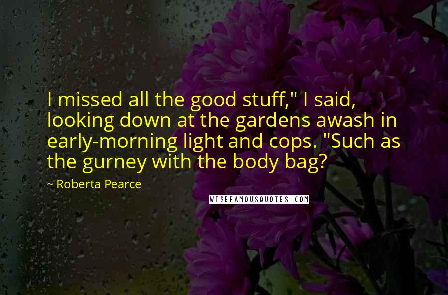 Roberta Pearce Quotes: I missed all the good stuff," I said, looking down at the gardens awash in early-morning light and cops. "Such as the gurney with the body bag?