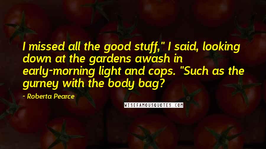 Roberta Pearce Quotes: I missed all the good stuff," I said, looking down at the gardens awash in early-morning light and cops. "Such as the gurney with the body bag?