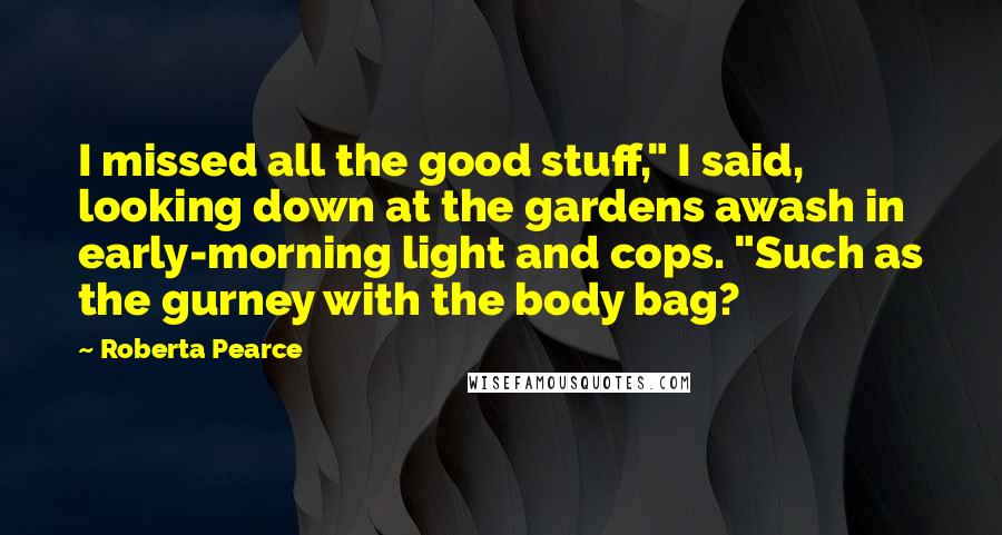 Roberta Pearce Quotes: I missed all the good stuff," I said, looking down at the gardens awash in early-morning light and cops. "Such as the gurney with the body bag?