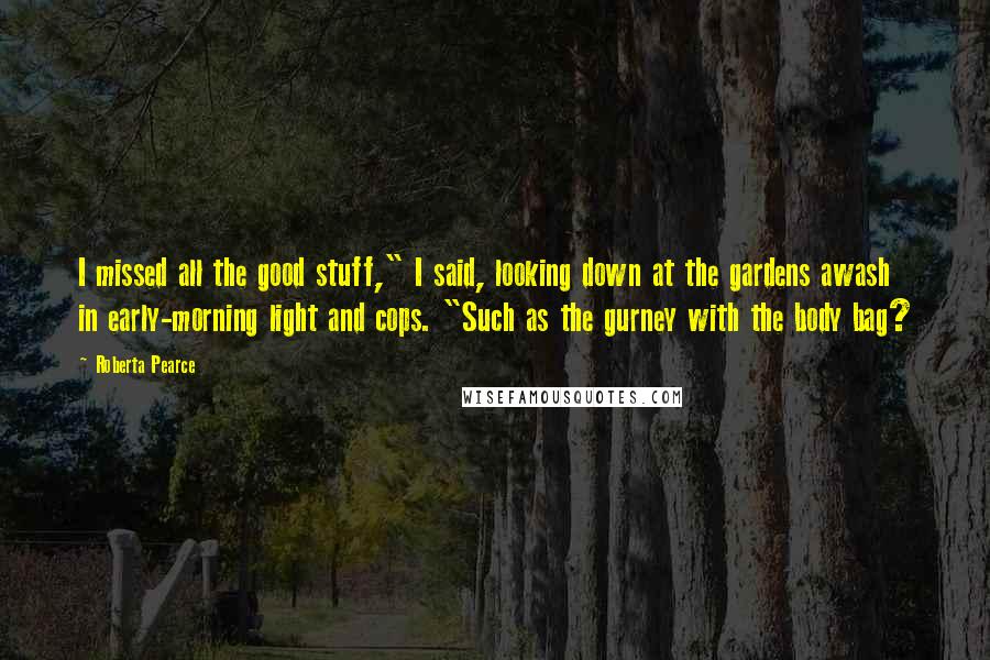 Roberta Pearce Quotes: I missed all the good stuff," I said, looking down at the gardens awash in early-morning light and cops. "Such as the gurney with the body bag?