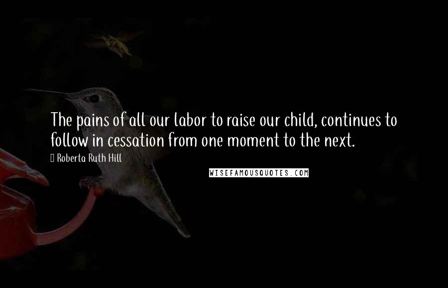 Roberta Ruth Hill Quotes: The pains of all our labor to raise our child, continues to follow in cessation from one moment to the next.