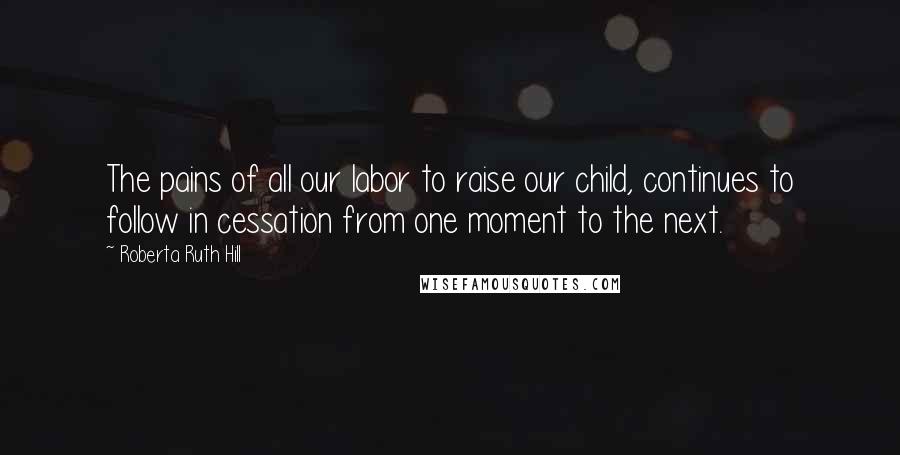 Roberta Ruth Hill Quotes: The pains of all our labor to raise our child, continues to follow in cessation from one moment to the next.