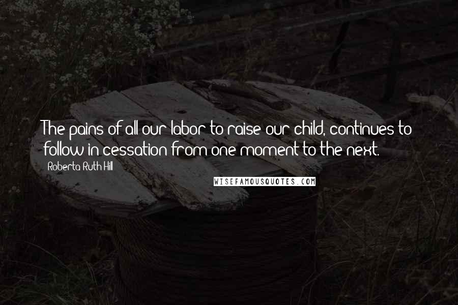Roberta Ruth Hill Quotes: The pains of all our labor to raise our child, continues to follow in cessation from one moment to the next.