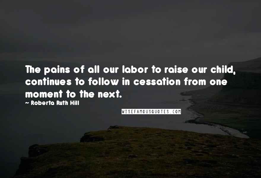 Roberta Ruth Hill Quotes: The pains of all our labor to raise our child, continues to follow in cessation from one moment to the next.