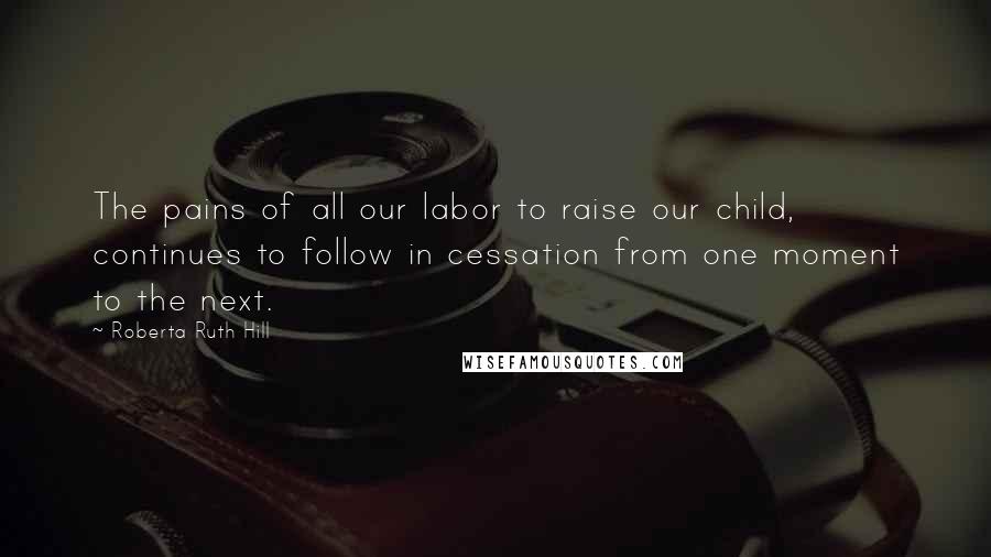 Roberta Ruth Hill Quotes: The pains of all our labor to raise our child, continues to follow in cessation from one moment to the next.