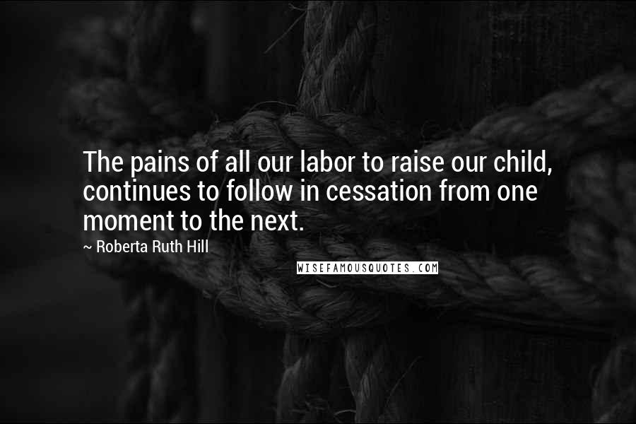 Roberta Ruth Hill Quotes: The pains of all our labor to raise our child, continues to follow in cessation from one moment to the next.