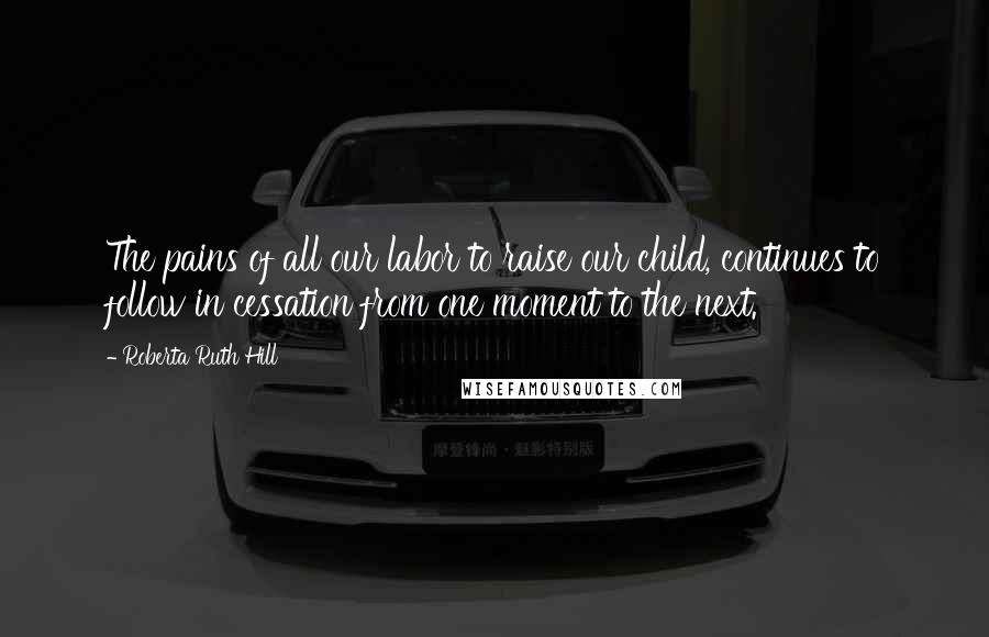 Roberta Ruth Hill Quotes: The pains of all our labor to raise our child, continues to follow in cessation from one moment to the next.