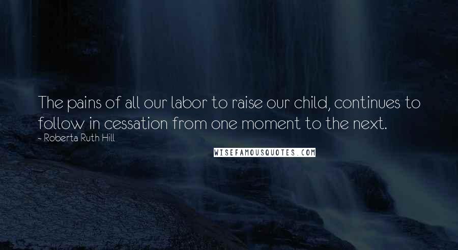 Roberta Ruth Hill Quotes: The pains of all our labor to raise our child, continues to follow in cessation from one moment to the next.