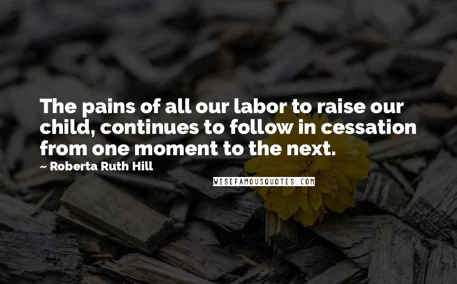 Roberta Ruth Hill Quotes: The pains of all our labor to raise our child, continues to follow in cessation from one moment to the next.