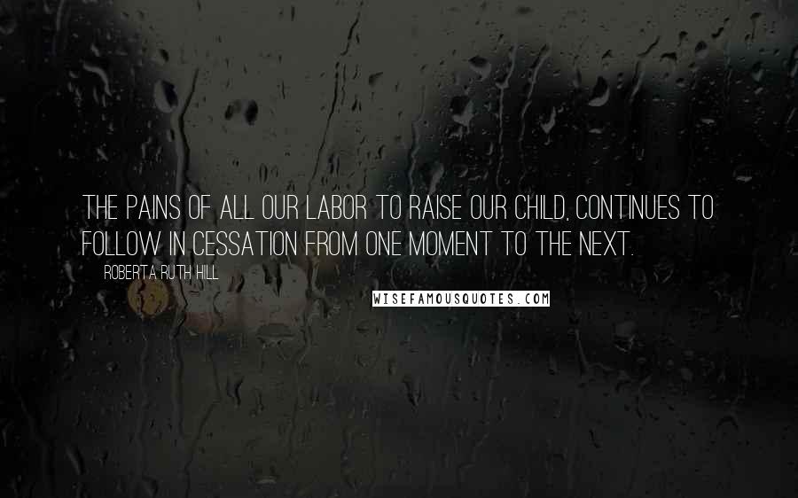 Roberta Ruth Hill Quotes: The pains of all our labor to raise our child, continues to follow in cessation from one moment to the next.