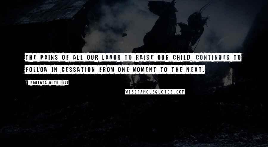 Roberta Ruth Hill Quotes: The pains of all our labor to raise our child, continues to follow in cessation from one moment to the next.