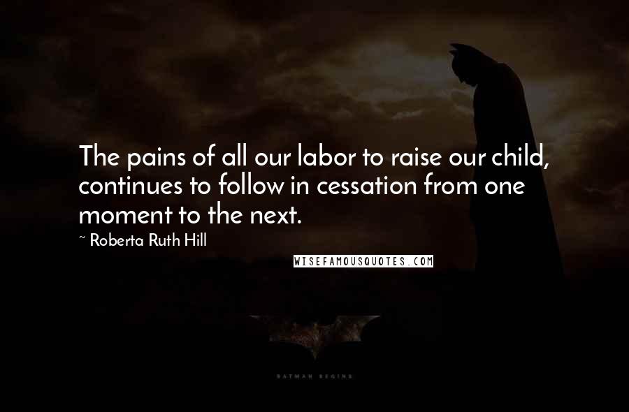 Roberta Ruth Hill Quotes: The pains of all our labor to raise our child, continues to follow in cessation from one moment to the next.