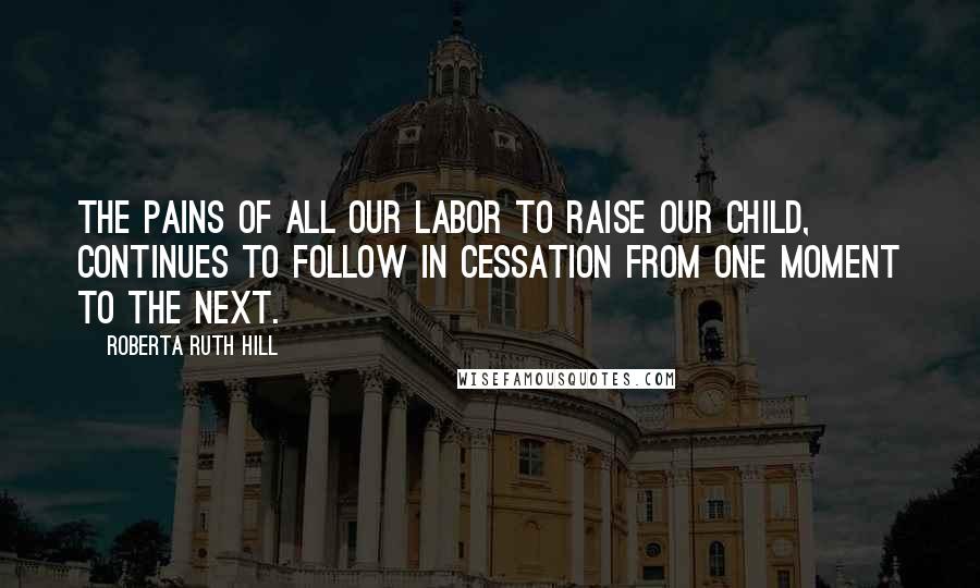 Roberta Ruth Hill Quotes: The pains of all our labor to raise our child, continues to follow in cessation from one moment to the next.