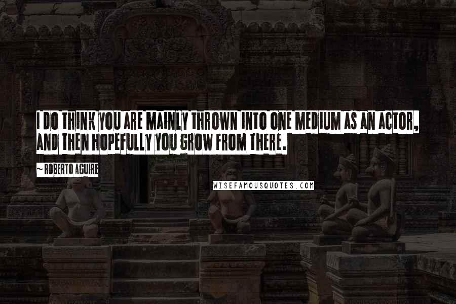 Roberto Aguire Quotes: I do think you are mainly thrown into one medium as an actor, and then hopefully you grow from there.