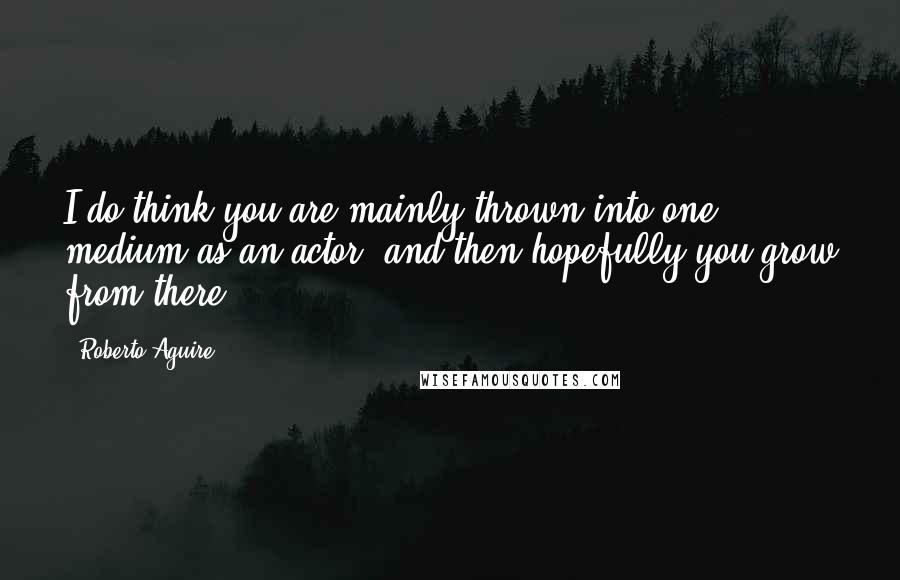 Roberto Aguire Quotes: I do think you are mainly thrown into one medium as an actor, and then hopefully you grow from there.